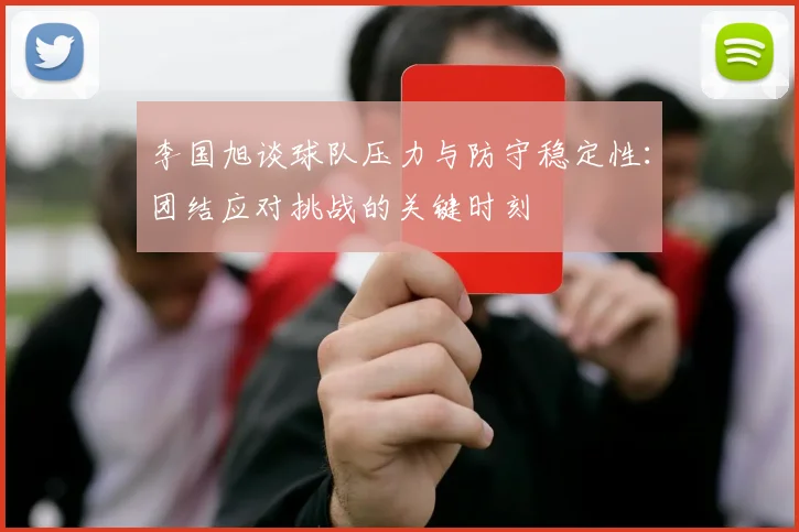 李国旭谈球队压力与防守稳定性：团结应对挑战的关键时刻