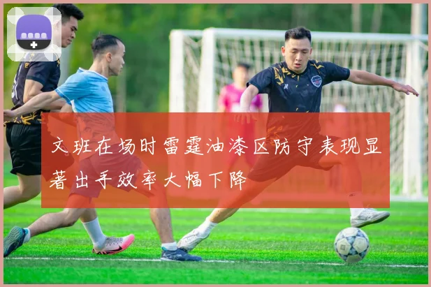 文班在场时雷霆油漆区防守表现显著出手效率大幅下降