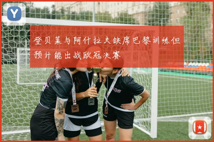 登贝莱与阿什拉夫缺席巴黎训练但预计能出战欧冠决赛