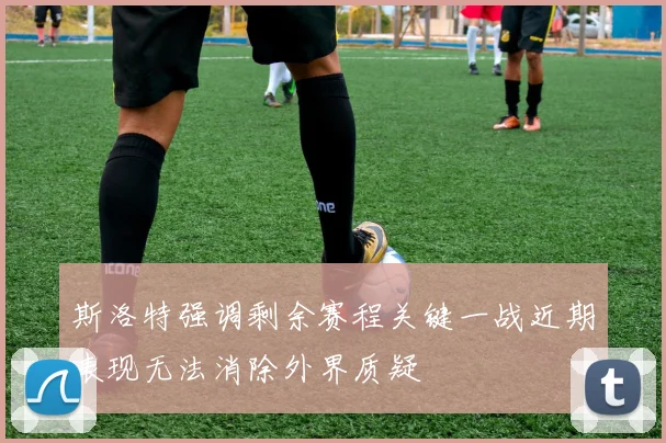斯洛特强调剩余赛程关键一战近期表现无法消除外界质疑
