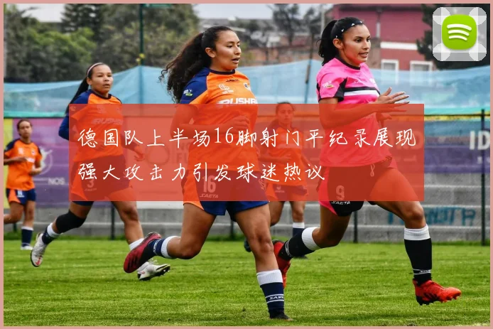 德国队上半场16脚射门平纪录展现强大攻击力引发球迷热议