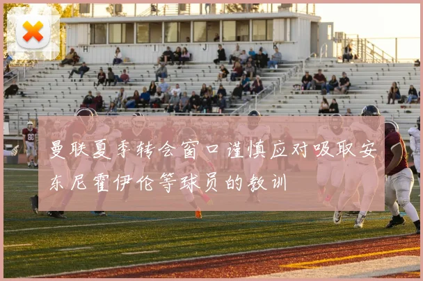 曼联夏季转会窗口谨慎应对吸取安东尼霍伊伦等球员的教训