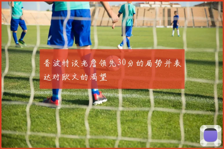 香波特谈老詹领先30分的局势并表达对欧文的渴望