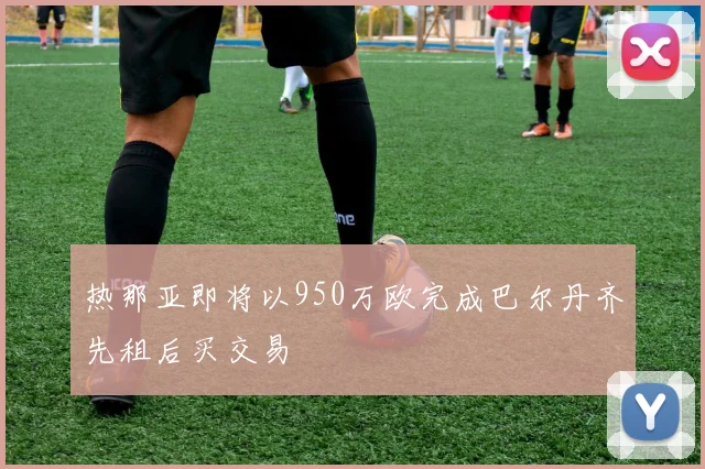 热那亚即将以950万欧完成巴尔丹齐先租后买交易