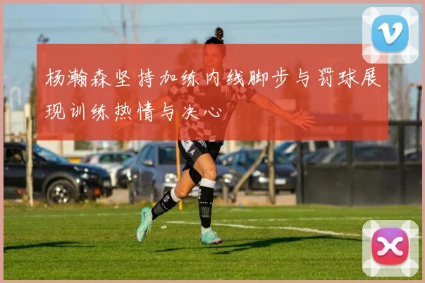 杨瀚森坚持加练内线脚步与罚球展现训练热情与决心