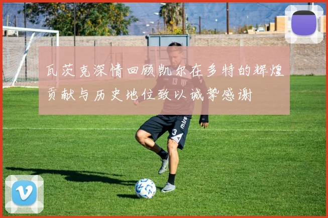 瓦茨克深情回顾凯尔在多特的辉煌贡献与历史地位致以诚挚感谢