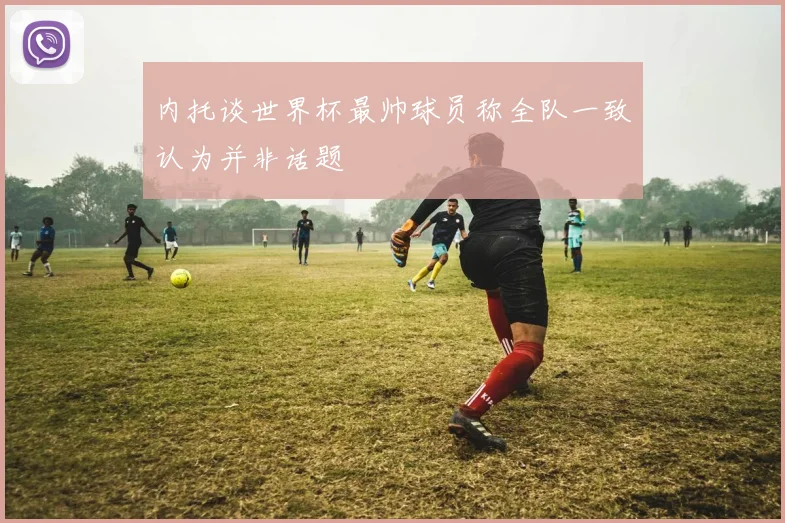 内托谈世界杯最帅球员称全队一致认为并非话题