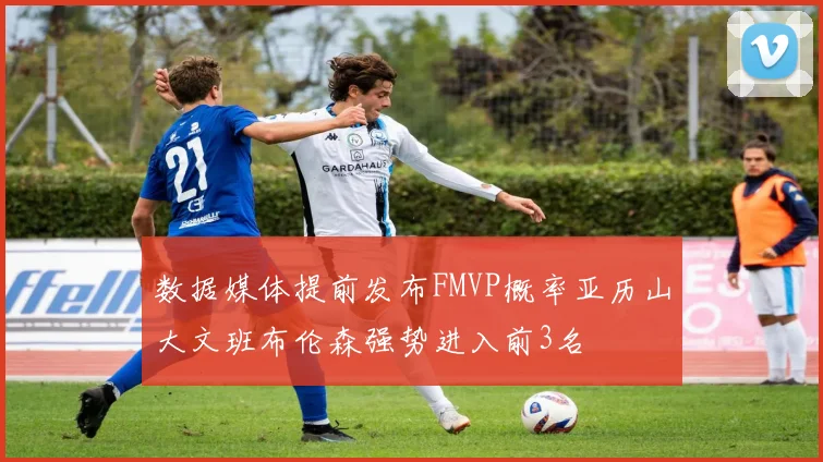 数据媒体提前发布FMVP概率亚历山大文班布伦森强势进入前3名