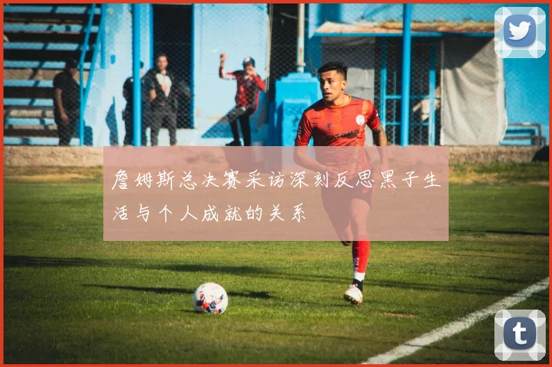 詹姆斯总决赛采访深刻反思黑子生活与个人成就的关系