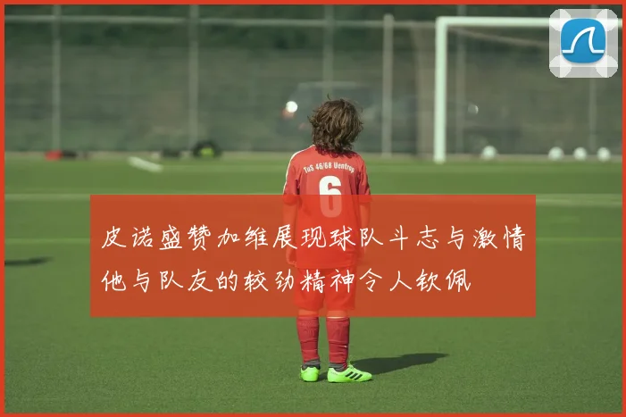 皮诺盛赞加维展现球队斗志与激情他与队友的较劲精神令人钦佩
