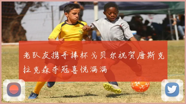 老队友携手捧杯戈贝尔祝贺唐斯克拉克森夺冠喜悦满满