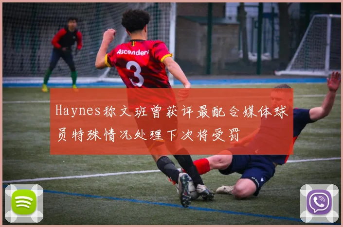 Haynes称文班曾获评最配合媒体球员特殊情况处理下次将受罚