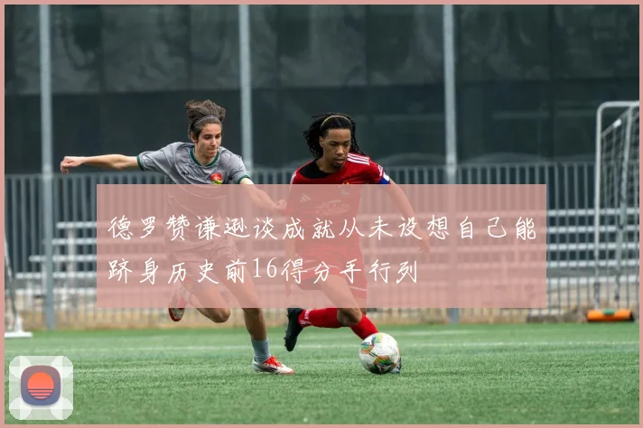 德罗赞谦逊谈成就从未设想自己能跻身历史前16得分手行列