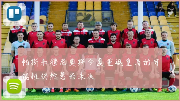 帕斯和穆尼奥斯今夏重返皇马的可能性仍然悬而未决