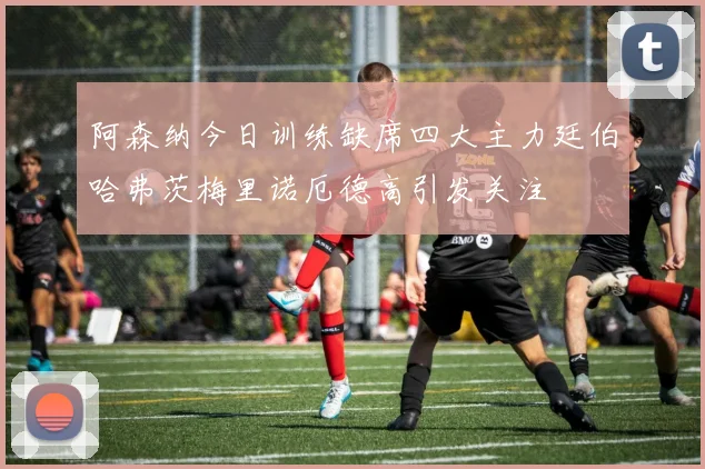 阿森纳今日训练缺席四大主力廷伯哈弗茨梅里诺厄德高引发关注