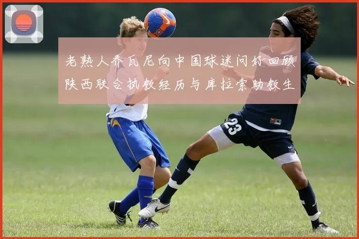 老熟人乔瓦尼向中国球迷问好回顾陕西联合执教经历与库拉索助教生活