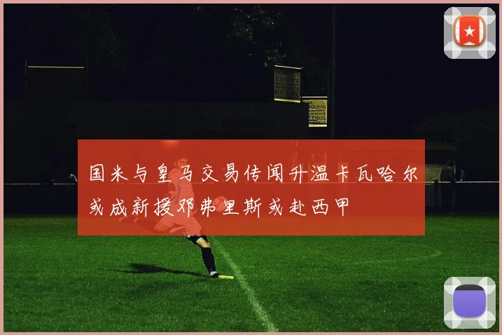 国米与皇马交易传闻升温卡瓦哈尔或成新援邓弗里斯或赴西甲