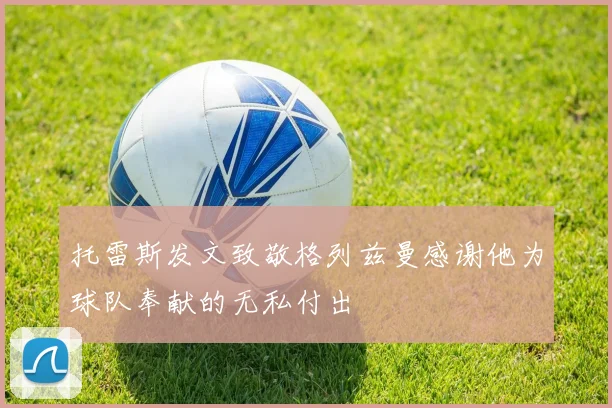 托雷斯发文致敬格列兹曼感谢他为球队奉献的无私付出