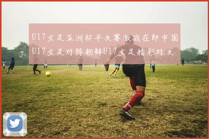 U17女足亚洲杯半决赛激战在即中国U17女足对阵朝鲜U17女足精彩对决即将开启