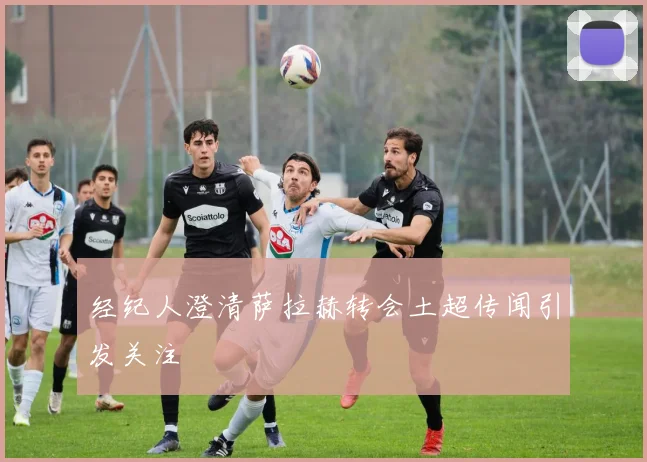 经纪人澄清萨拉赫转会土超传闻引发关注