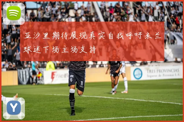 亚沙里期待展现真实自我呼吁米兰球迷下场主场支持