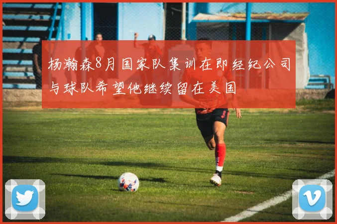 杨瀚森8月国家队集训在即经纪公司与球队希望他继续留在美国