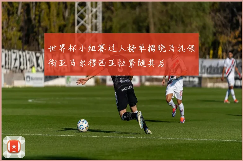 世界杯小组赛过人榜单揭晓马扎领衔亚马尔穆西亚拉紧随其后