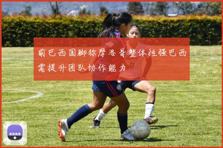 前巴西国脚称摩洛哥整体性强巴西需提升团队协作能力