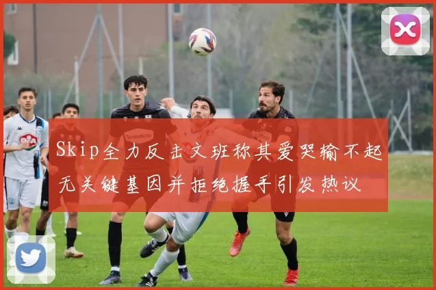 Skip全力反击文班称其爱哭输不起无关键基因并拒绝握手引发热议