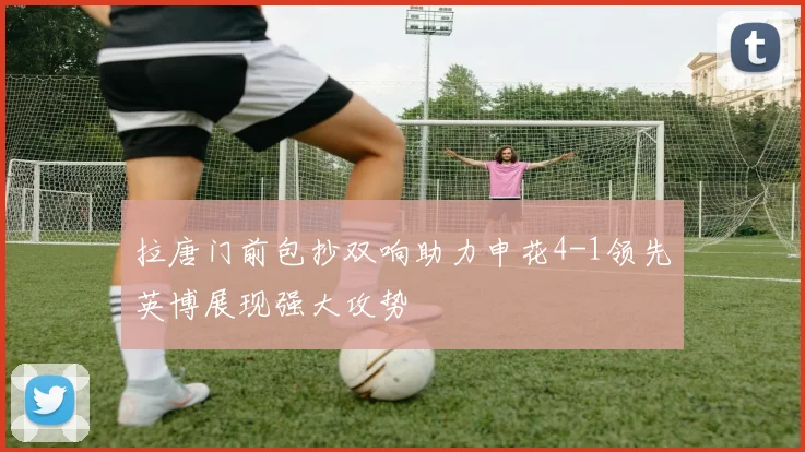 拉唐门前包抄双响助力申花4-1领先英博展现强大攻势