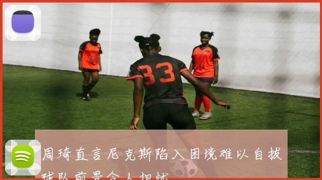 周琦直言尼克斯陷入困境难以自拔球队前景令人担忧