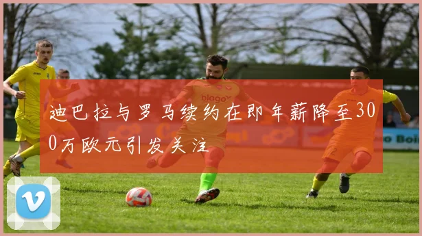 迪巴拉与罗马续约在即年薪降至300万欧元引发关注