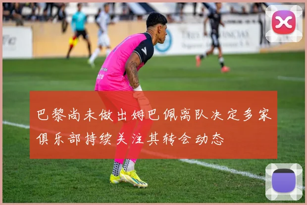 巴黎尚未做出姆巴佩离队决定多家俱乐部持续关注其转会动态